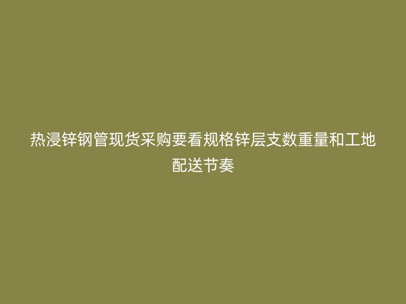 热浸锌钢管现货采购要看规格锌层支数重量和工地配送节奏