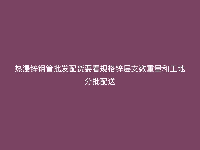 热浸锌钢管批发配货要看规格锌层支数重量和工地分批配送