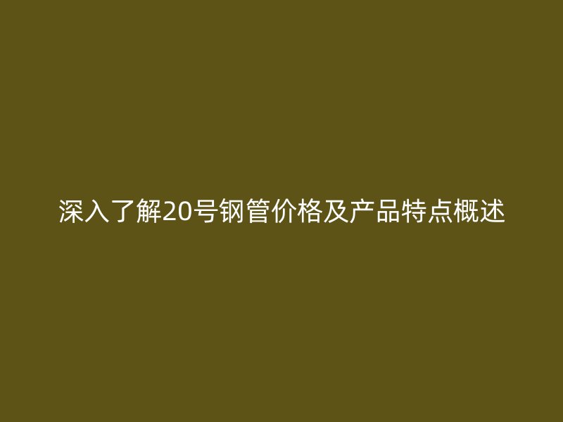 深入了解20号钢管价格及产品特点概述