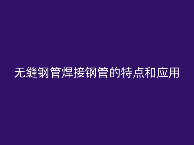 无缝钢管焊接钢管的特点和应用