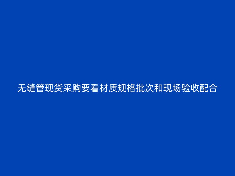 无缝管现货采购要看材质规格批次和现场验收配合