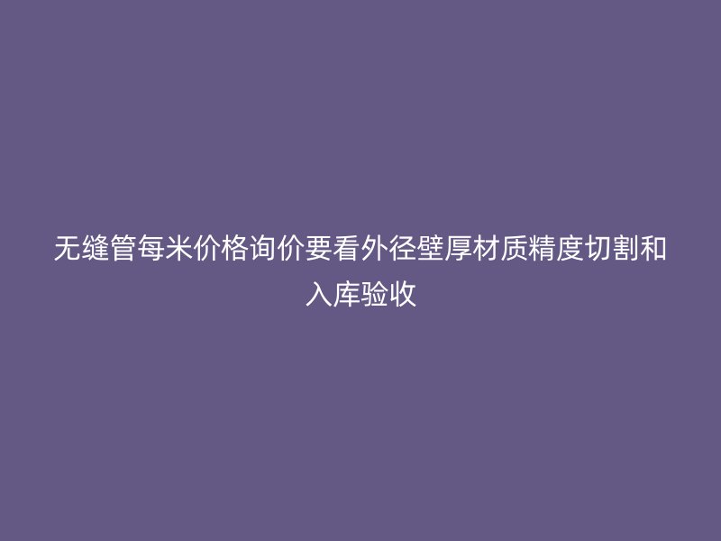 无缝管每米价格询价要看外径壁厚材质精度切割和入库验收