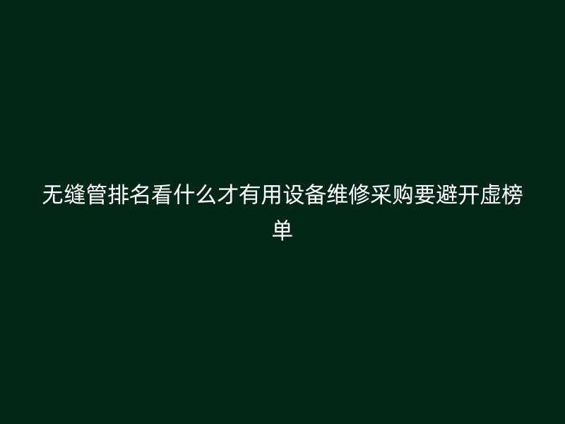 无缝管排名看什么才有用设备维修采购要避开虚榜单