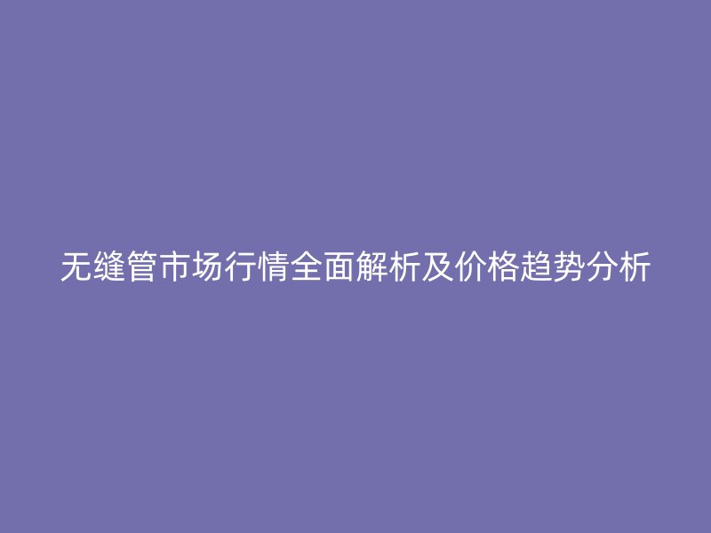 无缝管市场行情全面解析及价格趋势分析