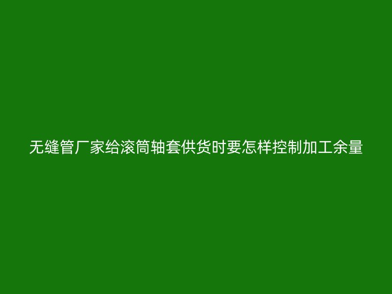 无缝管厂家给滚筒轴套供货时要怎样控制加工余量