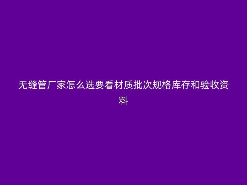 无缝管厂家怎么选要看材质批次规格库存和验收资料
