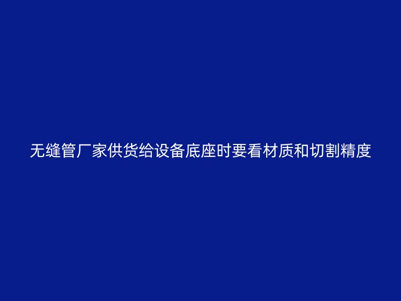 无缝管厂家供货给设备底座时要看材质和切割精度