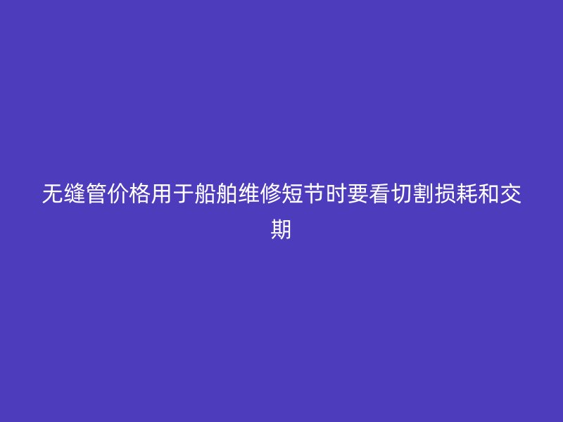无缝管价格用于船舶维修短节时要看切割损耗和交期