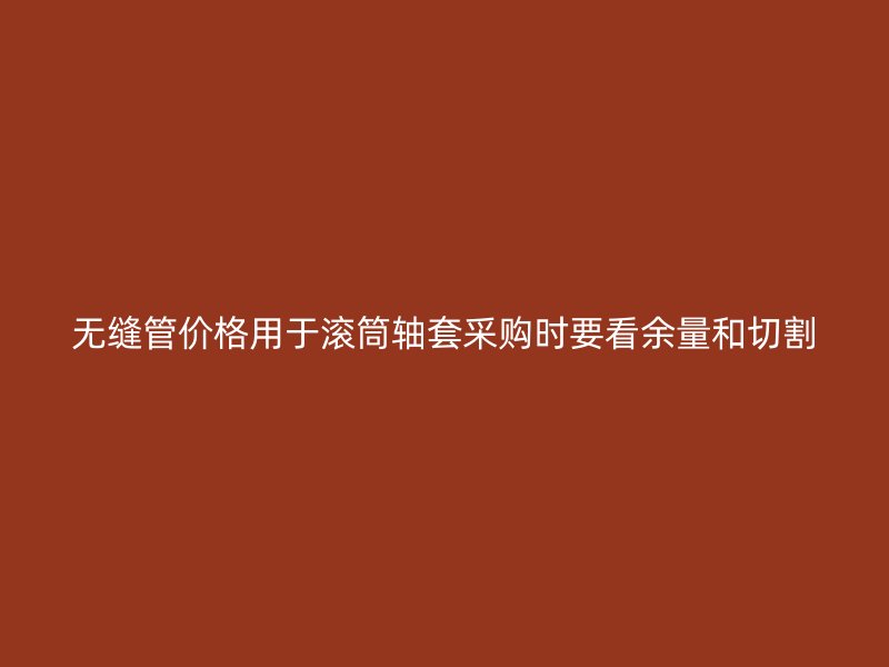 无缝管价格用于滚筒轴套采购时要看余量和切割
