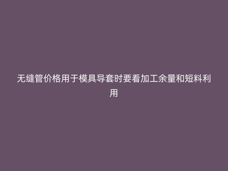 无缝管价格用于模具导套时要看加工余量和短料利用