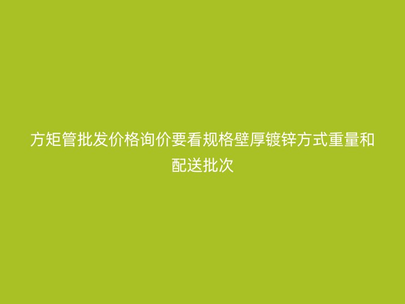 方矩管批发价格询价要看规格壁厚镀锌方式重量和配送批次