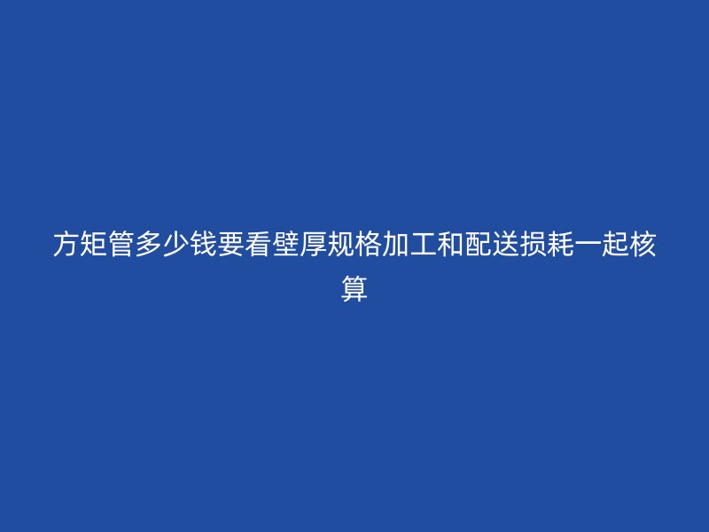 方矩管多少钱要看壁厚规格加工和配送损耗一起核算