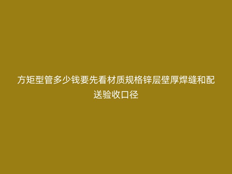 方矩型管多少钱要先看材质规格锌层壁厚焊缝和配送验收口径