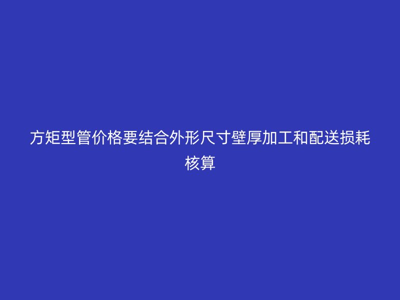 方矩型管价格要结合外形尺寸壁厚加工和配送损耗核算