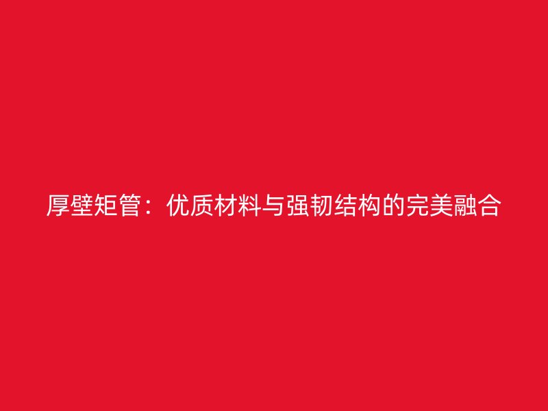 厚壁矩管:优质材料与强韧结构的完美融合