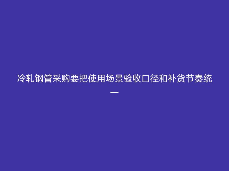 冷轧钢管采购要把使用场景验收口径和补货节奏统一