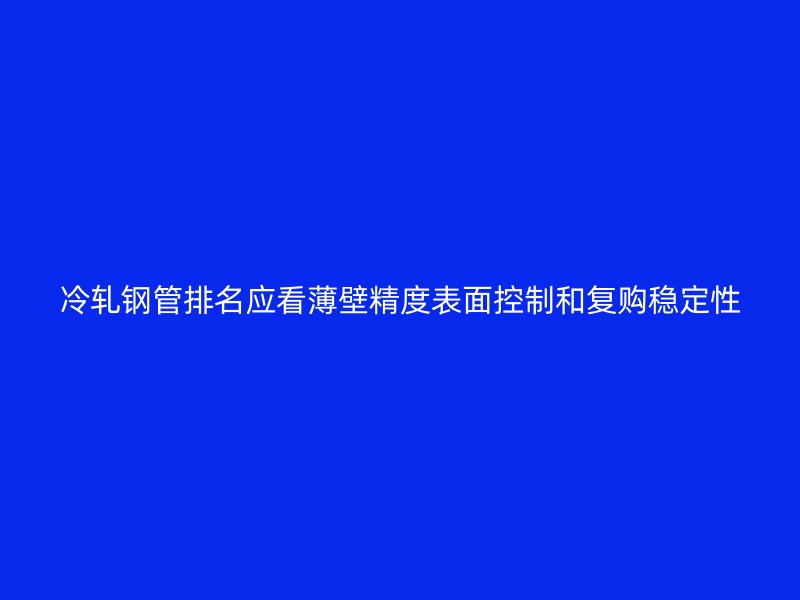 冷轧钢管排名应看薄壁精度表面控制和复购稳定性