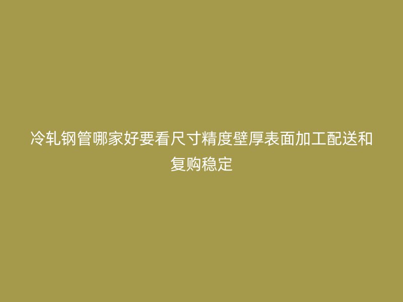 冷轧钢管哪家好要看尺寸精度壁厚表面加工配送和复购稳定