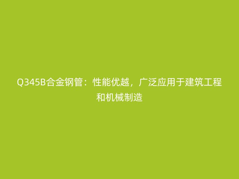 Q345B合金钢管：性能优越，广泛应用于建筑工程和机械制造