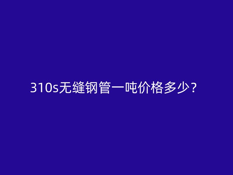310s无缝钢管一吨价格多少？