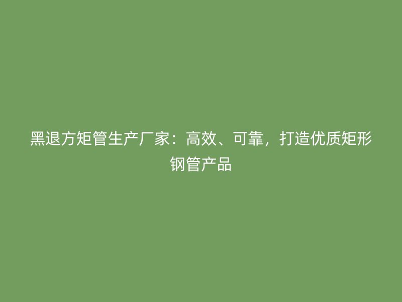 黑退方矩管生产厂家:高效、可靠,打造优质矩形钢管产品