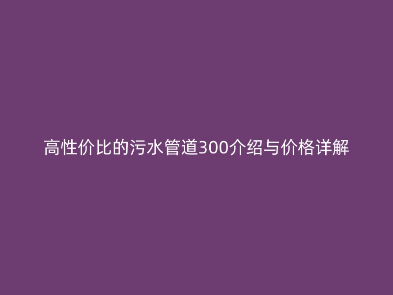 高性价比的污水管道300介绍与价格详解
