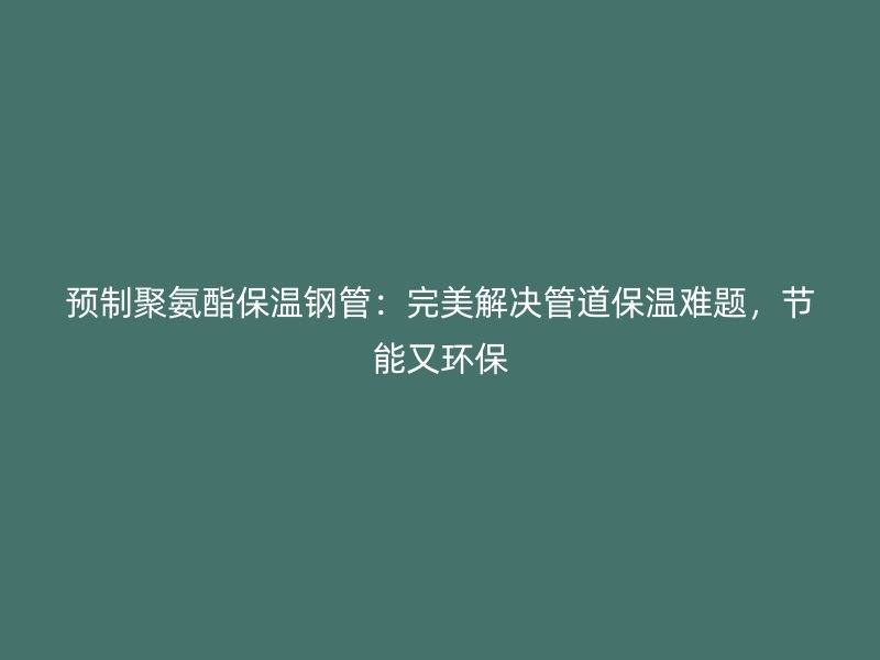 预制聚氨酯保温钢管:完美解决管道保温难题,节能又环保