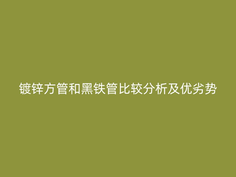 镀锌方管和黑铁管比较分析及优劣势