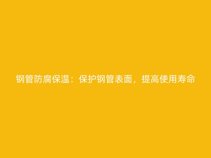 钢管防腐保温:保护钢管表面,提高使用寿命