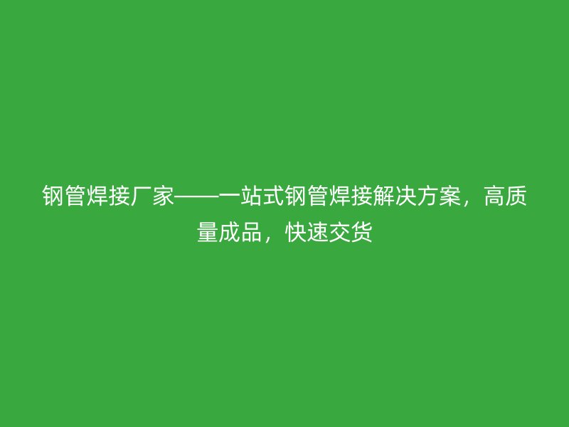 钢管焊接厂家——一站式钢管焊接解决方案,高质量成品,快速交货