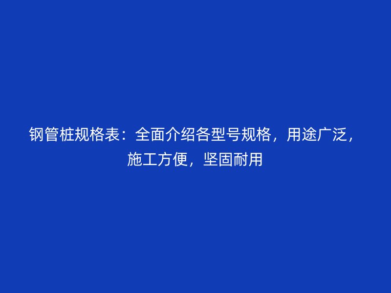 钢管桩规格表:全面介绍各型号规格,用途广泛,施工方便,坚固耐用