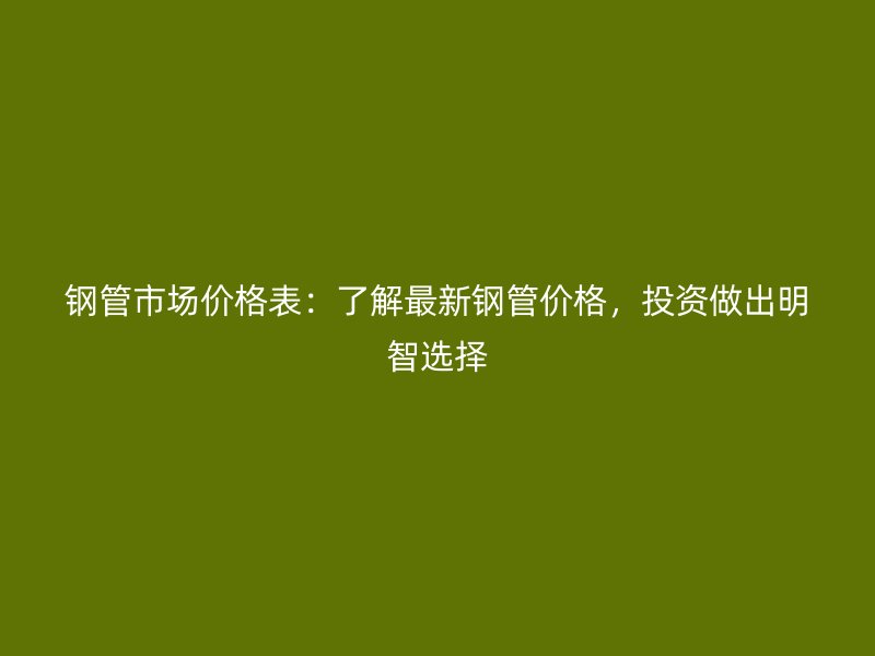 钢管市场价格表:了解最新钢管价格,投资做出明智选择