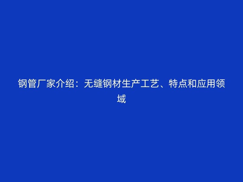 钢管厂家介绍：无缝钢材生产工艺、特点和应用领域