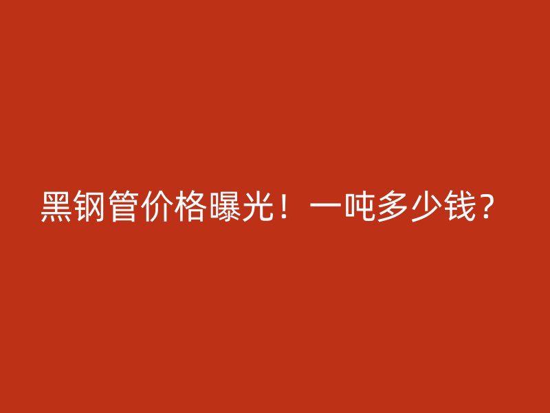 黑钢管价格曝光！一吨多少钱？