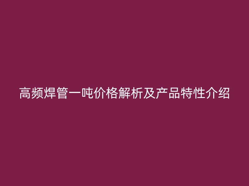 高频焊管一吨价格解析及产品特性介绍