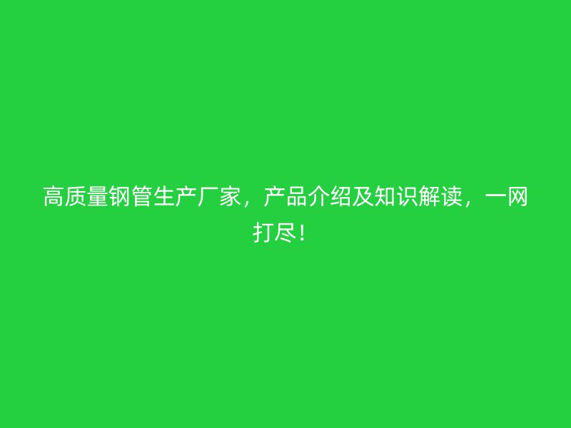高质量钢管生产厂家，产品介绍及知识解读，一网打尽！