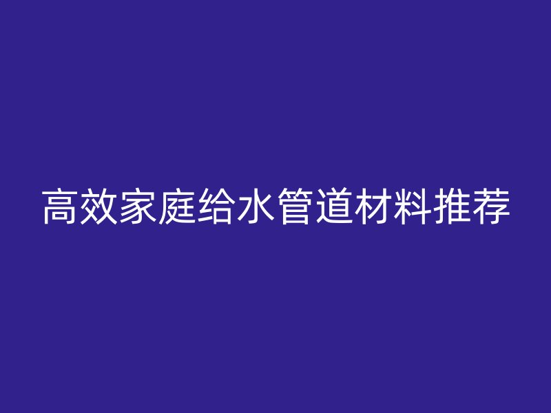 高效家庭给水管道材料推荐