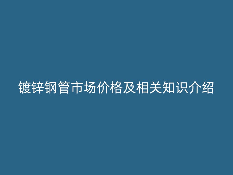 镀锌钢管市场价格及相关知识介绍