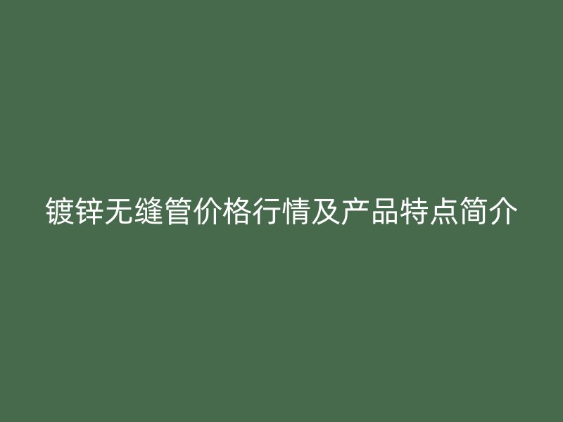 镀锌无缝管价格行情及产品特点简介
