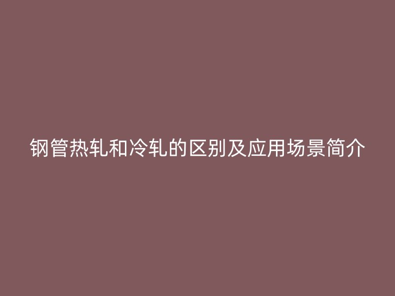 钢管热轧和冷轧的区别及应用场景简介