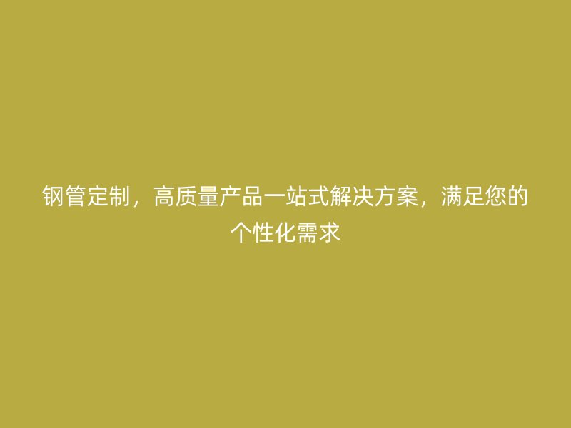 钢管定制,高质量产品一站式解决方案,满足您的个性化需求