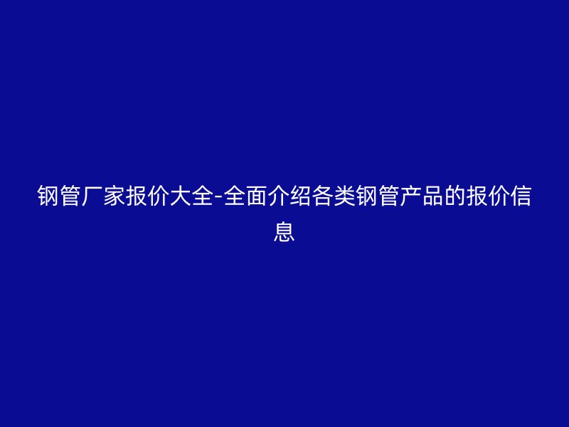 钢管厂家报价大全-全面介绍各类钢管产品的报价信息