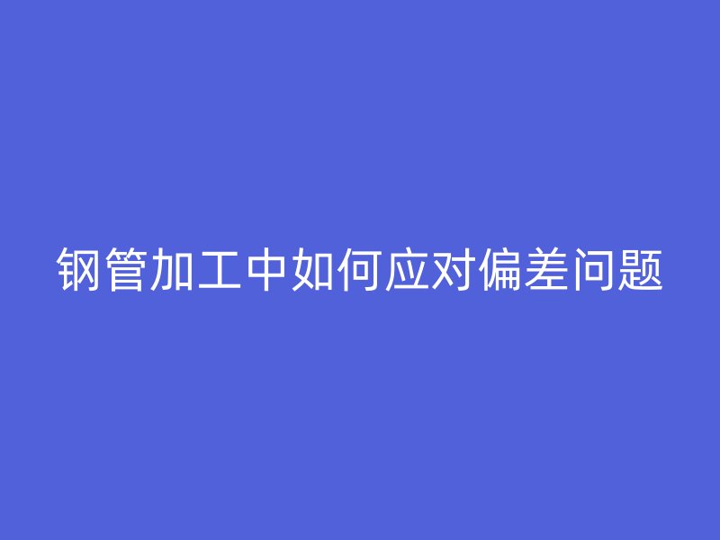 钢管加工中如何应对偏差问题