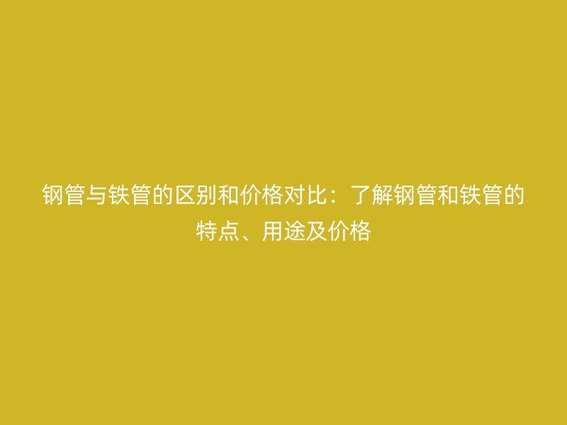钢管与铁管的区别和价格对比:了解钢管和铁管的特点、用途及价格