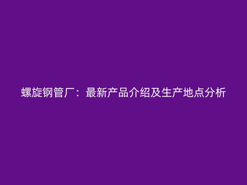螺旋钢管厂：最新产品介绍及生产地点分析