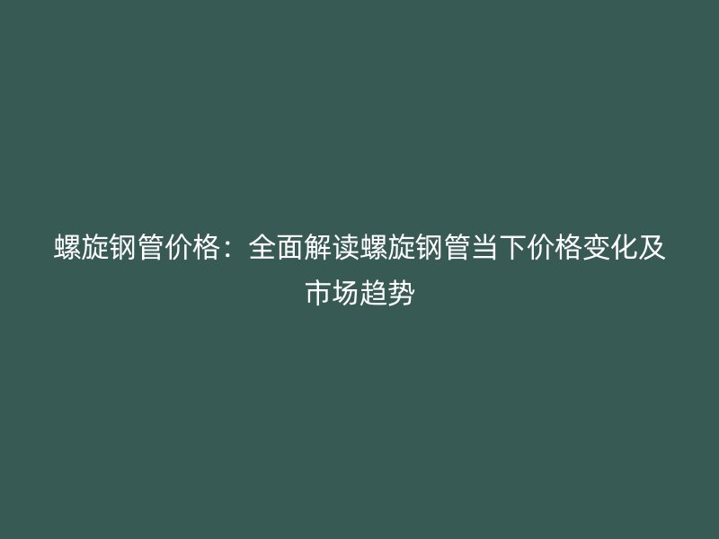 螺旋钢管价格:全面解读螺旋钢管当下价格变化及市场趋势