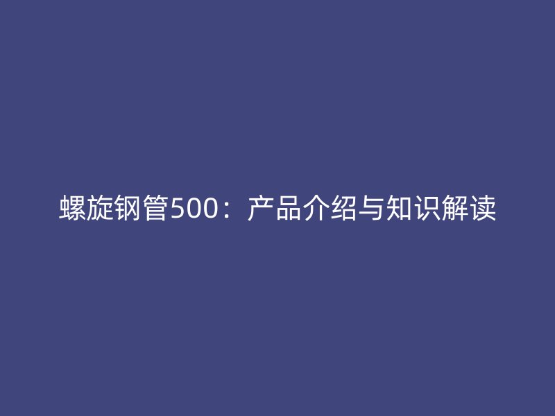 螺旋钢管500:产品介绍与知识解读