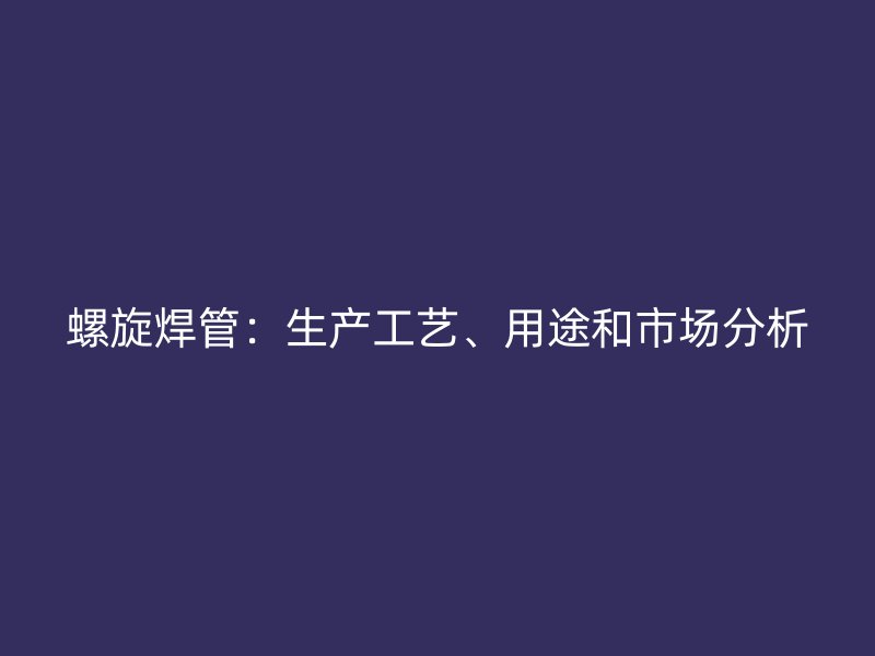 螺旋焊管:生产工艺、用途和市场分析
