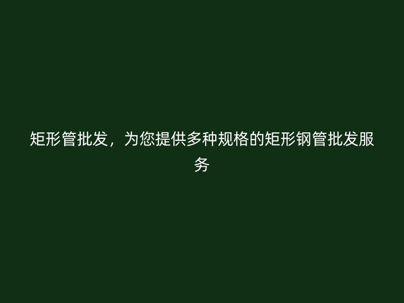 矩形管批发,为您提供多种规格的矩形钢管批发服务