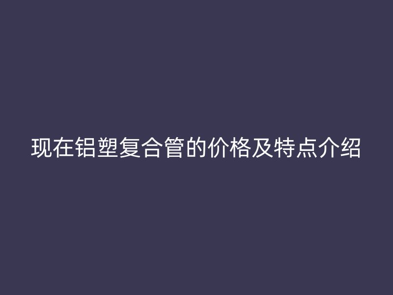 现在铝塑复合管的价格及特点介绍